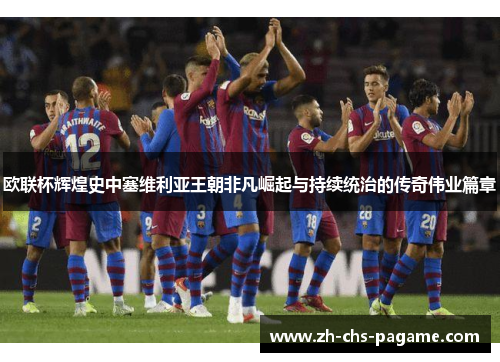 欧联杯辉煌史中塞维利亚王朝非凡崛起与持续统治的传奇伟业篇章