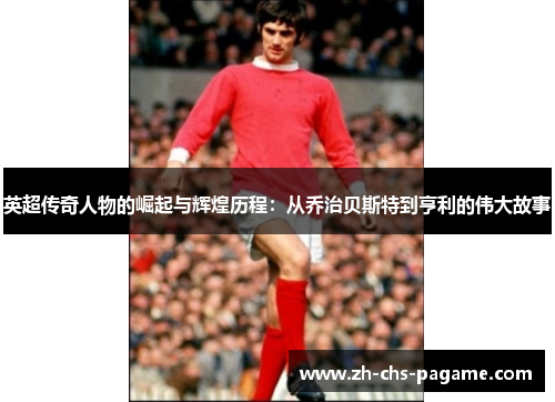 英超传奇人物的崛起与辉煌历程:从乔治贝斯特到亨利的伟大故事 英超传奇人物的崛起与辉煌历程:从乔治贝斯特到亨利的伟大故事