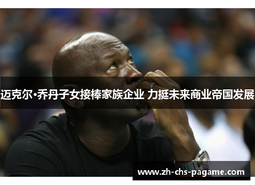 迈克尔·乔丹子女接棒家族企业 力挺未来商业帝国发展 迈克尔·乔丹子女接棒家族企业 力挺未来商业帝国发展