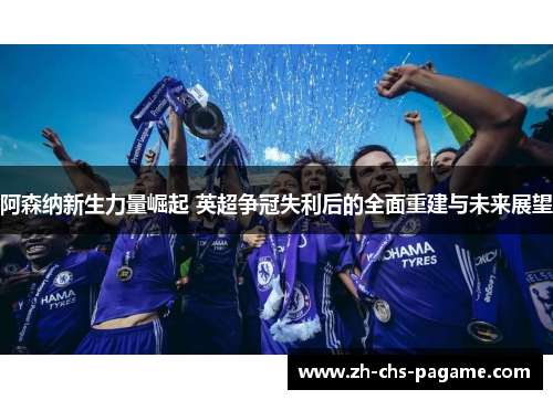阿森纳新生力量崛起 英超争冠失利后的全面重建与未来展望